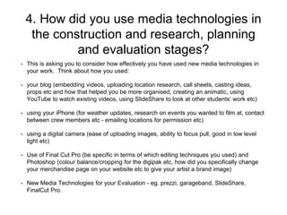 4. How did you use media technologies in
the construction and research, planning
and evaluation stages?
• This is asking you to consider how effectively you have used new media technologies in
your work. Think about how you used:
• your blog (embedding videos, uploading location research, call sheets, casting ideas,
props etc and how that helped you be more organised, creating an animatic, using
YouTube to watch existing videos, using SlideShare to look at other students’ work etc)
• using your iPhone (for weather updates, research on events you wanted to film at, contact
between crew members etc - emailing locations for permission etc)
• using a digital camera (ease of uploading images, ability to focus pull, good in low level
light etc)
• Use of Final Cut Pro (be specific in terms of which editing techniques you used) and
Photoshop (colour balance/cropping for the digipak etc, how did you specifically change
your merchandise page on your website etc to give your artist a brand image)
• New Media Technologies for your Evaluation - eg. prezzi, garageband, SlideShare,
FinalCut Pro.
 