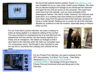 We found that website fashion website ‘Ducie’ ( http://ducie.co.uk/ ) was modelled for by our case study model Lauren Wallace. We used this as relevant background footage as we introduced her interview and again for the mise-en-scene on the computer. We could have used more from this website, such as more examples of the stereotypical ‘fashion’ she had to model. However, her interview was quite short, so a cutaway may have looked out of place and could have taken away from the genuine feel of the interview, because of being a model herself. Keeping her on screen for all of the interview allowed our audience to see her emotion, especially being a medium close up shot. For our Yves Saint Laurent interview, we used a cutaway to make up being applied in a makeover setting at the counter. This was important for emphasising the time and effort put into appearance and how women can see beauty regimes as a hobby and an indulgence. We edited our footage so that it went back to the interview when the make up consultant says ‘it’s unnecessary worry’. We thought it was important to see her say this to counteract the cutaway and contrast the two ideas. For our Fitness First interview, we used a cutaway to the MTV documentary ‘Too Much Too Young – Teen Body Obsession’( http://www.youtube.com/watch?v =ecOg5VwW5Nc ). The footage of the gym linked to Fitness First and reinforced what was being said in the interview.  