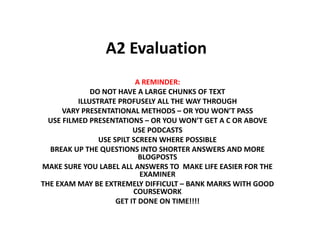 A2 Evaluation
A REMINDER:
DO NOT HAVE A LARGE CHUNKS OF TEXT
ILLUSTRATE PROFUSELY ALL THE WAY THROUGH
VARY PRESENTATIONAL METHODS – OR YOU WON’T PASS
USE FILMED PRESENTATIONS – OR YOU WON’T GET A C OR ABOVE
USE PODCASTS
USE SPILT SCREEN WHERE POSSIBLE
BREAK UP THE QUESTIONS INTO SHORTER ANSWERS AND MORE
BLOGPOSTS
MAKE SURE YOU LABEL ALL ANSWERS TO MAKE LIFE EASIER FOR THE
EXAMINER
THE EXAM MAY BE EXTREMELY DIFFICULT – BANK MARKS WITH GOOD
COURSEWORK
GET IT DONE ON TIME!!!!
 