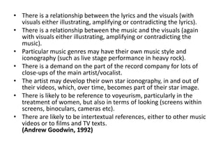 • There is a relationship between the lyrics and the visuals (with
visuals either illustrating, amplifying or contradicting the lyrics).
• There is a relationship between the music and the visuals (again
with visuals either illustrating, amplifying or contradicting the
music).
• Particular music genres may have their own music style and
iconography (such as live stage performance in heavy rock).
• There is a demand on the part of the record company for lots of
close-ups of the main artist/vocalist.
• The artist may develop their own star iconography, in and out of
their videos, which, over time, becomes part of their star image.
• There is likely to be reference to voyeurism, particularly in the
treatment of women, but also in terms of looking (screens within
screens, binoculars, cameras etc).
• There are likely to be intertextual references, either to other music
videos or to films and TV texts.
(Andrew Goodwin, 1992)
 