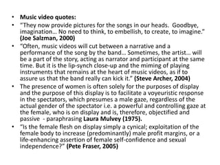 • Music video quotes:
• “They now provide pictures for the songs in our heads. Goodbye,
imagination… No need to think, to embellish, to create, to imagine.”
(Joe Salzman, 2000)
• “Often, music videos will cut between a narrative and a
performance of the song by the band… Sometimes, the artist… will
be a part of the story, acting as narrator and participant at the same
time. But it is the lip-synch close-up and the miming of playing
instruments that remains at the heart of music videos, as if to
assure us that the band really can kick it.” (Steve Archer, 2004)
• The presence of women is often solely for the purposes of display
and the purpose of this display is to facilitate a voyeuristic response
in the spectators, which presumes a male gaze, regardless of the
actual gender of the spectator i.e. a powerful and controlling gaze at
the female, who is on display and is, therefore, objectified and
passive - paraphrasing Laura Mulvey (1975).
• “Is the female flesh on display simply a cynical; exploitation of the
female body to increase (predominantly) male profit margins, or a
life-enhancing assertion of female self-confidence and sexual
independence?” (Pete Fraser, 2005)
 