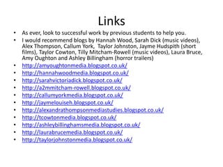 Links
• As ever, look to successful work by previous students to help you.
• I would recommend blogs by Hannah Wood, Sarah Dick (music videos),
Alex Thompson, Callum York, Taylor Johnston, Jayme Hudspith (short
films), Taylor Cowton, Tilly Mitcham-Rowell (music videos), Laura Bruce,
Amy Oughton and Ashley Billingham (horror trailers)
• http://amyoughtonmedia.blogspot.co.uk/
• http://hannahwoodmedia.blogspot.co.uk/
• http://sarahvictoriadick.blogspot.co.uk/
• http://a2mmitcham-rowell.blogspot.co.uk/
• http://callumyorkmedia.blogspot.co.uk/
• http://jaymelouiseh.blogspot.co.uk/
• http://alexandrathompsonmediastudies.blogspot.co.uk/
• http://tcowtonmedia.blogspot.co.uk/
• http://ashleybillinghamsmedia.blogspot.co.uk/
• http://laurabrucemedia.blogspot.co.uk/
• http://taylorjohnstonmedia.blogspot.co.uk/
 