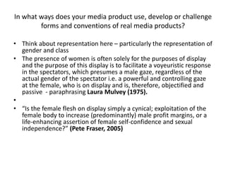 In what ways does your media product use, develop or challenge
forms and conventions of real media products?
• Think about representation here – particularly the representation of
gender and class
• The presence of women is often solely for the purposes of display
and the purpose of this display is to facilitate a voyeuristic response
in the spectators, which presumes a male gaze, regardless of the
actual gender of the spectator i.e. a powerful and controlling gaze
at the female, who is on display and is, therefore, objectified and
passive - paraphrasing Laura Mulvey (1975).
•
• “Is the female flesh on display simply a cynical; exploitation of the
female body to increase (predominantly) male profit margins, or a
life-enhancing assertion of female self-confidence and sexual
independence?” (Pete Fraser, 2005)
 