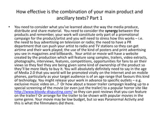 How effective is the combination of your main product and
ancillary texts? Part 1
• You need to consider what you’ve learned about the way the media produce,
distribute and share material. You need to consider the synergy between the
products and remember, your work will constitute only part of a promotional
campaign for the product/artist and you will need to stress how this works – i.e.
the need to buy advertising on television or radio; the need to have a PR
department that can push your artist to radio and TV stations so they can get
airtime and their work played; the use of the kind of posters and print advertising
you see in magazines and billboards. Your artist or movie will have a website
created by the production which will feature song samples, trailers, video extracts,
photographs, interviews, features, competitions, opportunities for fans to air their
views so they feel they are being given some kind of ownership of the product so
they’ll be more likely to buy it. You will absolutely definitely need to say in the age
of Media 2.0 that you world will be promoted virally on the Internet and on mobile
phones, particularly as your target audience is of an age range that favours this kind
of technology. You might release your work in advance to specific outlets – e.g.
exclusive music video on…? Or how about a teaser trailer campaign leading up to a
special screening of the movie (or even just the trailer) to a popular horror site like
http://www.bloody-disgusting.com/ so they can post reviews that you can feature
on the trailer? Or arrange for the trailer to be shown with popular movies in the
same genre. Your movie may be low budget, but so was Paranormal Activity and
this is what the filmmakers did there.
 