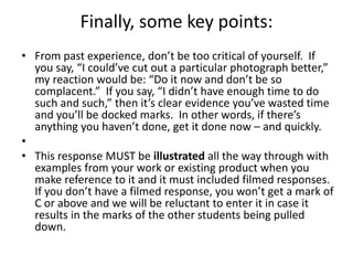 Finally, some key points:
• From past experience, don’t be too critical of yourself. If
you say, “I could’ve cut out a particular photograph better,”
my reaction would be: “Do it now and don’t be so
complacent.” If you say, “I didn’t have enough time to do
such and such,” then it’s clear evidence you’ve wasted time
and you’ll be docked marks. In other words, if there’s
anything you haven’t done, get it done now – and quickly.
•
• This response MUST be illustrated all the way through with
examples from your work or existing product when you
make reference to it and it must included filmed responses.
If you don’t have a filmed response, you won’t get a mark of
C or above and we will be reluctant to enter it in case it
results in the marks of the other students being pulled
down.
 