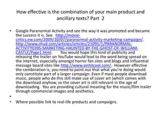 How effective is the combination of your main product and
ancillary texts? Part 2
• Google Paranormal Activity and see the way it was promoted and became
the success it is. See http://movie-
critics.ew.com/2009/10/07/paranormal-activity-marketing-campaign/.
http://www.chud.com/articles/articles/21095/1/PARANORMAL-
ACTIVITY039S-MARKETING-HAUNTED-BY-THE-GHOST-OF-WILLIAM-
CASTLE/Page1.html. You would hope this kind of publicity and
releasing the trailer on YouTube would lead to the word being spread on
the internet, especially amongst horror fan sites and blogs and influential
message board sites like http://www.aintitcool.com/. However effective
the combination is, you need to point out that what you’re doing would
only constitute part of a larger campaign. Even if most people download
music, people who do this still make use of cover art (which comes with
the download anyhow, so the cover art is still relevant in the age of
downloading. You are providing cultural meaning for the music/film trailer
through commercial images and aesthetics.
•
• Where possible link to real-life products and campaigns.
 