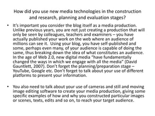 How did you use new media technologies in the construction
and research, planning and evaluation stages?
• It’s important you consider the blog itself as a media production.
Unlike previous years, you are not just creating a production that will
only be seen by colleagues, teachers and examiners – you have
actually published your work on the web where an audience of
millions can see it. Using your blog, you have self-published and
some, perhaps even many, of your audience is capable of doing the
same, thus breaking down the idea of what constitutes an audience.
In the age of Web 2.0, new digital media “have fundamentally
changed the ways in which we engage with all the media” (David
Gauntlett, 2007). Don’t forget the planning/preparation stage –
YouTube, Google etc. Don’t forget to talk about your use of different
platforms to present your information.
• You also need to talk about your use of cameras and still and moving
image editing software to create your media production, giving some
specific examples of how and why you constructed particular images
or scenes, texts, edits and so on, to reach your target audience.
 