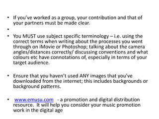 • If you’ve worked as a group, your contribution and that of
your partners must be made clear.
•
• You MUST use subject specific terminology – i.e. using the
correct terms when writing about the processes you went
through on iMovie or Photoshop; talking about the camera
angles/distances correctly/ discussing conventions and what
colours etc have connotations of, especially in terms of your
target audience.
• Ensure that you haven’t used ANY images that you’ve
downloaded from the internet; this includes backgrounds or
background patterns.
• www.emusu.com - a promotion and digital distribution
resource. It will help you consider your music promotion
work in the digital age
 