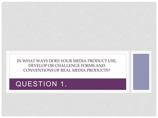 QUESTION 1.
IN WHAT WAYS DOES YOUR MEDIA PRODUCT USE,
DEVELOP OR CHALLENGE FORMS AND
CONVENTIONS OF REAL MEDIA PRODUCTS?
 