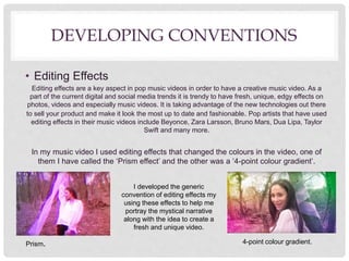 DEVELOPING CONVENTIONS
• Editing Effects
Editing effects are a key aspect in pop music videos in order to have a creative music video. As a
part of the current digital and social media trends it is trendy to have fresh, unique, edgy effects on
photos, videos and especially music videos. It is taking advantage of the new technologies out there
to sell your product and make it look the most up to date and fashionable. Pop artists that have used
editing effects in their music videos include Beyonce, Zara Larsson, Bruno Mars, Dua Lipa, Taylor
Swift and many more.
In my music video I used editing effects that changed the colours in the video, one of
them I have called the ‘Prism effect’ and the other was a ‘4-point colour gradient’.
I developed the generic
convention of editing effects my
using these effects to help me
portray the mystical narrative
along with the idea to create a
fresh and unique video.
4-point colour gradient.Prism.
 
