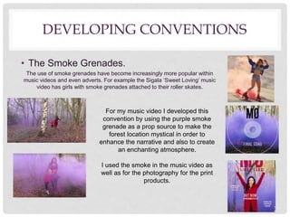 DEVELOPING CONVENTIONS
• The Smoke Grenades.
The use of smoke grenades have become increasingly more popular within
music videos and even adverts. For example the Sigala ‘Sweet Loving’ music
video has girls with smoke grenades attached to their roller skates.
For my music video I developed this
convention by using the purple smoke
grenade as a prop source to make the
forest location mystical in order to
enhance the narrative and also to create
an enchanting atmosphere.
I used the smoke in the music video as
well as for the photography for the print
products.
 