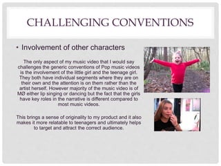 CHALLENGING CONVENTIONS
• Involvement of other characters
The only aspect of my music video that I would say
challenges the generic conventions of Pop music videos
is the involvement of the little girl and the teenage girl.
They both have individual segments where they are on
their own and the attention is on them rather than the
artist herself. However majority of the music video is of
MØ either lip singing or dancing but the fact that the girls
have key roles in the narrative is different compared to
most music videos.
This brings a sense of originality to my product and it also
makes it more relatable to teenagers and ultimately helps
to target and attract the correct audience.
 
