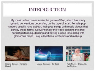 INTRODUCTION
My music video comes under the genre of Pop, which has many
generic conventions depending on the type of artist. Female pop
singers usually have upbeat, feel good songs with music videos that
portray those forms. Conventionally the video contains the artist
herself performing, dancing and having a good time along with
glamorous props, unique locations, costumes and makeup.
Selena Gomez – Hands to
Myself
Louisa Johnson – So Good Katy Perry – Chained to
the Rhythm
 