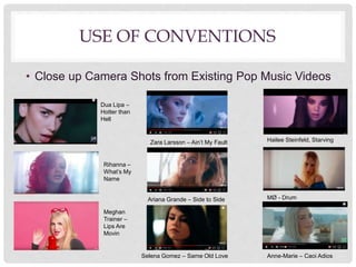USE OF CONVENTIONS
• Close up Camera Shots from Existing Pop Music Videos
Dua Lipa –
Hotter than
Hell
Rihanna –
What’s My
Name
Meghan
Trainer –
Lips Are
Movin
Ariana Grande – Side to Side
Selena Gomez – Same Old Love
MØ - Drum
Hailee Steinfeld, StarvingZara Larsson – Ain’t My Fault
Anne-Marie – Caoi Adios
 