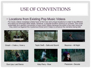 USE OF CONVENTIONS
• Locations from Existing Pop Music Videos
For music videos nowadays artists have to find new and unique locations in order to be different
and stand out amongst other artists. However, a popular location choice is in a forest. This could
potentially be a generic convention of pop music videos because the artist is the main focus as
they stand out against the mysterious forest and it helps to enhance the narrative being told.
Gnash – I hate u, I love u
Dua Lipa, Last Dance
Taylor Swift – Safe and Sound
Katy Perry - Roar Paramore - Decode
Beyonce – All Night
 