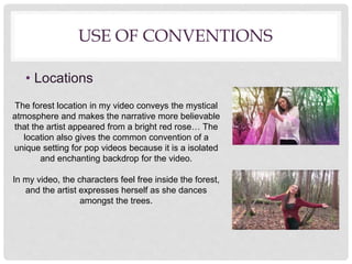 USE OF CONVENTIONS
• Locations
The forest location in my video conveys the mystical
atmosphere and makes the narrative more believable
that the artist appeared from a bright red rose… The
location also gives the common convention of a
unique setting for pop videos because it is a isolated
and enchanting backdrop for the video.
In my video, the characters feel free inside the forest,
and the artist expresses herself as she dances
amongst the trees.
 