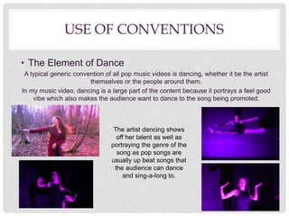 USE OF CONVENTIONS
• The Element of Dance
A typical generic convention of all pop music videos is dancing, whether it be the artist
themselves or the people around them.
In my music video, dancing is a large part of the content because it portrays a feel good
vibe which also makes the audience want to dance to the song being promoted.
The artist dancing shows
off her talent as well as
portraying the genre of the
song as pop songs are
usually up beat songs that
the audience can dance
and sing-a-long to.
 