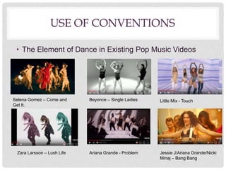 USE OF CONVENTIONS
• The Element of Dance in Existing Pop Music Videos
Selena Gomez – Come and
Get It.
Beyonce – Single Ladies Little Mix - Touch
Zara Larsson – Lush Life Ariana Grande - Problem Jessie J/Ariana Grande/Nicki
Minaj – Bang Bang
 