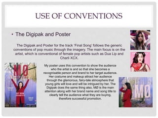 USE OF CONVENTIONS
• The Digipak and Poster
The Digipak and Poster for the track ‘Final Song’ follows the generic
conventions of pop music through the imagery. The main focus is on the
artist, which is conventional of female pop artists such as Dua Lip and
Charli XCX.
My poster uses this convention to show the audience
who the artist is and so that she becomes a
recognisable person and brand to her target audience.
Her costume and makeup attract her audience
through the glamorous, fairy-tale atmosphere that
young girls will love and will be intrigued by her. The
Digipak does the same thing also, MØ is the main
attention along with her brand name and song title to
clearly tell the audience what they are buying,
therefore successful promotion.
 