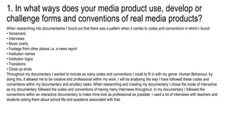 1. In what ways does your media product use, develop or
challenge forms and conventions of real media products?
When researching into documentaries I found out that there was a pattern when it comes to codes and conventions in which I found:
• Voiceovers
• Interviews
• Music overly
• Footage from other places i.e. a news report
• Institution names
• Institution logos
• Transitions
• Close up shots
Throughout my documentary I wanted to include as many codes and conventions I could to fit in with my genre- Human Behaviour, by
doing this, it allowed me to be creative and professional within my work. I will be analysing the way I have followed these codes and
conventions within my documentary and ancillary tasks. When researching and creating my documentary I chose the mode of interactive
as my documentary followed the codes and conventions of having many interviews throughout. In my documentary I followed the
conventions within an interactive documentary to make mine look as professional as possible; I used a lot of interviews with teachers and
students asking them about school life and questions associated with that.
 