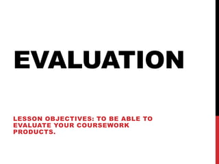 EVALUATION

LESSON OBJECTIVES: TO BE ABLE TO
EVALUATE YOUR COURSEWORK
PRODUCTS.
 