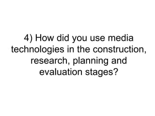 4) How did you use media
technologies in the construction,
    research, planning and
       evaluation stages?
 
