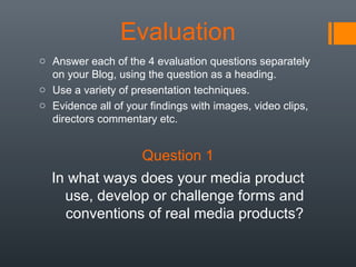 Evaluation
o Answer each of the 4 evaluation questions separately
on your Blog, using the question as a heading.
o Use a variety of presentation techniques.
o Evidence all of your findings with images, video clips,
directors commentary etc.

Question 1
In what ways does your media product
use, develop or challenge forms and
conventions of real media products?

 