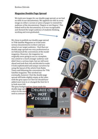Reshma Chitroda


    Magazine Double Page Spread

    We took new images for our double page spread, as we had
    no stills in our documentary. We applied our title in every
    image on either a screen or piece of paper to remind the
    audience of the documentary ‘Degree or not Degree’. This
    linked well to the documentary as it was recognizable
    and showed the target audience of students thinking,
    working and even graduated.



We chose to publish our double page spread
in TV& Satellite Magazine as it had some
serious documentaries in there and was
aimed at our target audience. I feel that our
double page spread was very professional as
we followed all the conventions of the model
magazine. However, the magazine we
originally were going to use as a template,
was aimed at a much younger audience and
didn’t have a serious topic, but we still went
ahead and took that risk and decided to make
it look sophisticated and unique ourselves by
using the layout of the article from Radio
Times and following the conventions for TV&
Satellite magazine. This worked out
eventually, however I feel the double page
spread still looks slightly empty at the sides
with the grey space so I feel we should have
added more text in or changed the font for it
to look more full.
The grey background we chose made the
double page spread look like we followed the
colors to the main image that worked really
well in contrast with the white text.
 