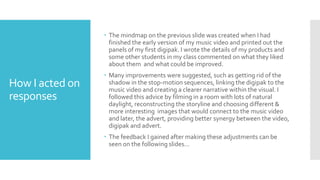 How I acted on
responses
 The mindmap on the previous slide was created when I had
finished the early version of my music video and printed out the
panels of my first digipak. I wrote the details of my products and
some other students in my class commented on what they liked
about them and what could be improved.
 Many improvements were suggested, such as getting rid of the
shadow in the stop-motion sequences, linking the digipak to the
music video and creating a clearer narrative within the visual. I
followed this advice by filming in a room with lots of natural
daylight, reconstructing the storyline and choosing different &
more interesting images that would connect to the music video
and later, the advert, providing better synergy between the video,
digipak and advert.
 The feedback I gained after making these adjustments can be
seen on the following slides…
 
