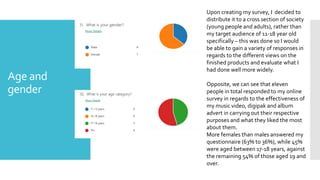 Age and
gender
Upon creating my survey, I decided to
distribute it to a cross section of society
(young people and adults), rather than
my target audience of 11-18 year old
specifically – this was done so I would
be able to gain a variety of responses in
regards to the different views on the
finished products and evaluate what I
had done well more widely.
Opposite, we can see that eleven
people in total responded to my online
survey in regards to the effectiveness of
my music video, digipak and album
advert in carrying out their respective
purposes and what they liked the most
about them.
More females than males answered my
questionnaire (63% to 36%), while 45%
were aged between 17-18 years, against
the remaining 54% of those aged 19 and
over.
 