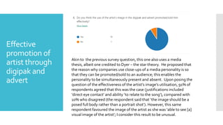 Effective
promotion of
artist through
digipak and
advert
Akin to the previous survey question, this one also uses a media
thesis, albeit one credited to Dyer – the star theory. He proposed that
the reason why companies use close-ups of a media personality is so
that they can be promoted/sold to an audience; this enables the
personality to be simultaneously present and absent. Upon posing the
question of the effectiveness of the artist’s image’s utilisation, 91% of
respondents agreed that this was the case (justifications included
‘direct eye contact’ and ability ‘to relate to the song’), compared with
10% who disagreed (the respondent said that ‘the image should be a
posed full body rather than a portrait shot’). However, this same
respondent favoured the image of the artist as she was ‘able to see [a]
visual image of the artist’; I consider this result to be unusual.
 