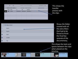 This shows the
transfer
process with
the clips.




     Shows the folder
     created with all
     the extra fillers
     that had to be
     filmed to finish
     the final few
     seconds of the
     documentary.
This shows the texts and
spaces between the clips
when placed on the
timeline.
 