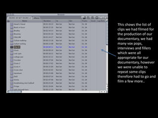 This shows the list of
clips we had filmed for
the production of our
documentary, we had
many vox pops,
interviews and fillers
which were all
appropriate for our
documentary, however
we were unable to
repeat some clips
therefore had to go and
film a few more..
 