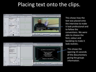 Placing text onto the clips.

                     This shows how the
                     text was placed onto
                     the interview to make
                     it look professional and
                     to follow the
                     conventions. We were
                     able to choose the
                     font, colour and
                     backdrop to make it
                     look realistic.

                      This shows the
                      opening 15 seconds
                      of the documentary
                      giving the groups
                      information.
 