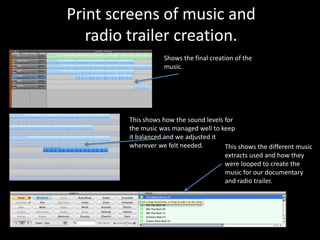 Print screens of music and
   radio trailer creation.
                   Shows the final creation of the
                   music.




        This shows how the sound levels for
        the music was managed well to keep
        it balanced and we adjusted it
        wherever we felt needed.        This shows the different music
                                        extracts used and how they
                                        were looped to create the
                                        music for our documentary
                                        and radio trailer.
 