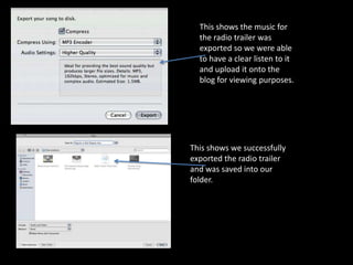This shows the music for
  the radio trailer was
  exported so we were able
  to have a clear listen to it
  and upload it onto the
  blog for viewing purposes.




This shows we successfully
exported the radio trailer
and was saved into our
folder.
 