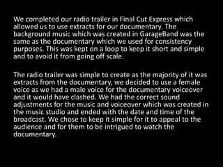 We completed our radio trailer in Final Cut Express which
allowed us to use extracts for our documentary. The
background music which was created in GarageBand was the
same as the documentary which we used for consistency
purposes. This was kept on a loop to keep it short and simple
and to avoid it from going off scale.

The radio trailer was simple to create as the majority of it was
extracts from the documentary, we decided to use a female
voice as we had a male voice for the documentary voiceover
and it would have clashed. We had the correct sound
adjustments for the music and voiceover which was created in
the music studio and ended with the date and time of the
broadcast. We chose to keep it simple for it to appeal to the
audience and for them to be intrigued to watch the
documentary.
 
