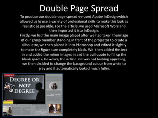 Double Page Spread
To produce our double page spread we used Abobe InDesign which
allowed us to use a variety of professional skills to make this look as
  realistic as possible. For the article, we used Microsoft Word and
                     then imported it into InDesign.
Firstly, we had the main image placed after we had taken the image
 of our group member standing in front of the projector to create a
  silhouette, we then placed it into Photoshop and edited it slightly
 to make the figure turn completely black. We then added the text
 in and added the minor images in and the pull quote to fill up the
  blank spaces. However, the article still was not looking appealing,
  we then decided to change the background colour from white to
              grey and it automatically looked much fuller.
 