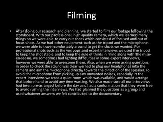 Filming
•   After doing our research and planning, we started to film our footage following the
    storyboard. With our professional, high quality camera, which we learned many
    things so we were able to carry out shots which consisted of focused and out of
    focus shots. As we had other equipment such as the tripod and the microphone,
    we were able to travel comfortably around to get the shots we wanted. For
    professional shots such as the vox pops and expert interviews we used the tripod
    to keep the shot stable and to keep the rule of thirds in mind along with the mise-
    en-scene. we sometimes had lighting difficulties in some expert interviews,
    however we were able to overcome them. Also, when we were asking questions,
    in order to check the sound was clear we had to plug our headphones into the
    camera and aim the microphone directly towards the direction of the speaker. To
    avoid the microphone from picking up any unwanted noises, especially in the
    expert interviews we used a quiet room which was available, and would arrange
    that before hand to avoid any time wasting. We also made sure all our interviews
    had been pre-arranged before the day and had a conformation that they were free
    to avoid rushing the interviews. We had planned the questions as a group and
    used whatever answers we felt contributed to the documentary.
 