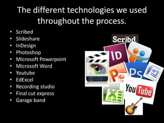The different technologies we used
         throughout the process.
•   Scribed
•   Slideshare
•   InDesign
•   Photoshop
•   Microsoft Powerpoint
•   Microsoft Word
•   Youtube
•   EdExcel
•   Recording studio
•   Final cut express
•   Garage band
 