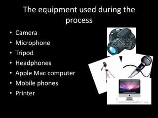The equipment used during the
                process
•   Camera
•   Microphone
•   Tripod
•   Headphones
•   Apple Mac computer
•   Mobile phones
•   Printer
 