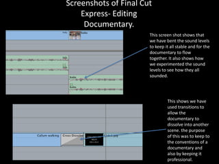 Screenshots of Final Cut
    Express- Editing
     Documentary.
                       This screen shot shows that
                       we have bent the sound levels
                       to keep it all stable and for the
                       documentary to flow
                       together. It also shows how
                       we experimented the sound
                       levels to see how they all
                       sounded.




                                This shows we have
                                used transitions to
                                allow the
                                documentary to
                                dissolve into another
                                scene. the purpose
                                of this was to keep to
                                the conventions of a
                                documentary and
                                also by keeping it
                                professional.
 