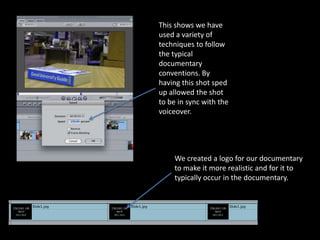 This shows we have
used a variety of
techniques to follow
the typical
documentary
conventions. By
having this shot sped
up allowed the shot
to be in sync with the
voiceover.




    We created a logo for our documentary
    to make it more realistic and for it to
    typically occur in the documentary.
 