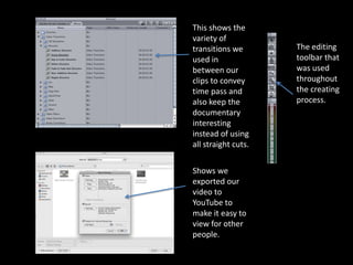 This shows the
variety of
transitions we       The editing
used in              toolbar that
between our          was used
clips to convey      throughout
time pass and        the creating
also keep the        process.
documentary
interesting
instead of using
all straight cuts.

Shows we
exported our
video to
YouTube to
make it easy to
view for other
people.
 