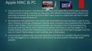 Apple MAC & PC
 Throughout the A2 process I switched between using both Apple Macs and Windows desktops.
Whilst at school I mainly used Macs as they were more efficient at loading Adobe software and
executing commands. But whilst at home I didn’t have access to a Apple Mac and had to settle
for an above average Windows PC.
 My experience with Apple Macs prior to this task was limited and only had about a year of using
them. However, as the year progressed I became quite competent when operating them. Because
of this, I don’t believe I learnt anything extremely new throughout the A2 process apart from
trying my hand with iMovie which I found to be tedious and chose to use Sony Vegas Pro 13
instead. Editing software like Photoshop and online programs like Prezi hasn’t changed since last
year so I haven’t had to adapt or learn anything new in that respect.
 I did encounter problems with using the Apple Macs and Safari as it wouldn’t log me in properly
if I was still logged on on a Windows PC and some of my work wouldn’t always get saved
properly.
 