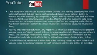 YouTube
 I was both part of the YouTube audience and the creators. I was not only posting my own teaser
trailer draft content, but also viewing professional and student teaser trailers. I did this for
research and when evaluating my own products against industry standard ones. With YouTube’s
video interface I could accurately pause, rewind and fast forward when evaluating a clip to see
conventions and techniques that were used. An example if this was being able to identify that
Pulp Fiction trailer didn’t conform to a linear structure or Ferdinand de Saussure's structuralism
theory.
 As I only knew the basic features of Sony Vegas Pro13, which is an extensively detailed program, I
was able to use YouTube to research different techniques and tutorials of how to create different
effects. This knowledge meant I could not only conform to professional conventions but also
develop them and make simple effects, like my sliding frames, seem effective at story telling.
 YouTube videos are viewed over a billion times a day, so having posted my teaser trailer drafts I
was able to see the audience’s reaction through comments and likes and dislikes on the video.
 
