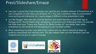 Prezi/Slideshare/Emaze
 Last year I noticed that I had extensively over used the pre-installed software of PowerPoint as it
was compatible on both Macs and Windows PC’s. This year I wanted to make my presentation
more exciting and interactive. So, I used a range of different online presentation tools.
 Just like blogger, they were also used by teachers and media theorists to post their tips or
findings which I found helpful when developing conventions and challenging them. For example
the Slide share post “Theory and Theorist For Media Studies A2” was always open when
evaluating my own products and decrypting my own encoded content.
 When presenting my posts I was able to be creative and use various features to keep my
audience entertained and wanting more. This also helped make sure the feedback I got was
insightful and not just at a glance changes.
 