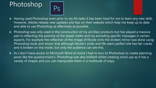 Photoshop
 Having used Photoshop even prior to my AS tasks it has been hard for me to learn any new skills.
However, Adobe release new updates and tips on their website which help me keep up to date
and able to use Photoshop as effectively as possible.
 Photoshop was only used in the construction of my ancillary products but has played a massive
part in reflecting the premise of the teaser trailer and my encoding specific messages in certain
aspects. For example the reflection of the image of Nicole onto the broken mirror was done using
Photoshop tools and shows that although Nicole’s smile and life seem perfect she has her cracks
and is broken on the inside, but only the audience can see this.
 As I don’t have access to Microsoft Word at home I had to turn to Photoshop to create planning
posts like the questionnaire’s. Photoshop was also brilliant whilst creating mock ups as it has a
variety of shapes and you can manipulate them in a multitude of ways.
 