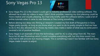 Sony Vegas Pro 13
 Sony Vegas Pro 13 is the closest I could get to industry professional video editing software. This
allowed me to edit my videos in ways I didn’t think possible, meaning my shot planning could be
more creative and visually pleasing. As I had only briefly used the software before, I used a lot of
online tutorials when it came to new features or fine tuning something.
 Before delving too deep into filming or research I created my first draft of Perspective in Sony
Vegas pretty quickly, as long as you know what you want to do its pretty simple to find out how
to do it, this also allowed me to shows my media class mates a taster of what was to come and it
received a lot of positive feedback.
 Sony Vegas is an example of how the technology used for A2 is a big setup from AS. The main
focus for AS was Photoshop which I could complete everything with, but this time round I not
only had to edit pictures but moving images. This is something I wasn’t too familiar with but Sony
Vegas made it easier to adjust.
 