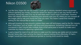 Nikon D3500
 Just like Sony Vegas this was the closest I could get to industry standard camera equipment
without spending any money. I’d had the camera for about a year so was very familiar with its
functions, having also used it for my AS task there wasn’t much more I could learn. However,
Nikon did release software for importing your pictures onto your PC where you can compare all
the images side by side and choose the ones you want. This meant I saved time instead of
waiting for the manual files to load in a folder.
 Although knowing my way around a camera there were still techniques used by the film industry
that I could learn, such as; bokeh, soft focus and long exposure. Something I learned from AS
coursework is that I should take multiple shots of the same pose or location to make sure I
maximise my chance of capturing a good shot.
 I used a tripod for most of my still shots to make sure the viewing was stable and not motion
blurred. Some clips I was carrying the tripod to capture tracking shots effectively. If I had a
budget I would purchase a professional gimbal so moving shots would be steady.
 